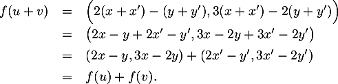 \[\begin{array}{lcl}
  f(u+v)&=&\Bigr( 2(x+x')-(y+y'), 3(x+x')-2(y+y')\Bigl)\\[.5em]
  &=&\big(2x-y+2x'-y', 3x-2y+3x'-2y'\bigr)\\[.4em]
  &=&(2x-y, 3x-2y) + (2x'-y',3x'-2y')\\[.4em]
  &=&f(u)+f(v).
\enar\]