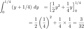 \[\begin{array}{ll}
  \dsp\int_0^{1/4}\left( y+1/4\rp\,dy
  &=\Bigl[\dfrac12y^2+\dfrac14y\Bigr]_0^{1/4}\\[1.1em]
  &\hspace{-3em}=\dfrac12\lp\dfrac14\rp^2+\dfrac14\tm\dfrac14=\dfrac3{32}
  \enar\]