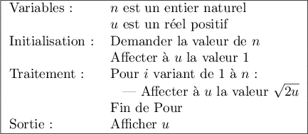 
\begin{tabular}{|ll|}\hline
Variables :&$n$ est un entier naturel\\ 
&$u$ est un r\'eel positif\\
Initialisation :& Demander la valeur de $n$\\
 	&Affecter \`a $u$ la valeur 1\\
Traitement :&Pour $i$ variant de 1 \`a $n$ :\\
	&\hspace{0.3cm}| Affecter \`a $u$ la valeur $\sqrt{2u}$\\
	&Fin de Pour\\ 
Sortie :& Afficher $u$\\ \hline
\end{tabular}
