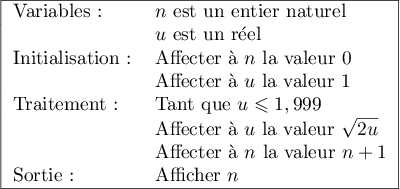 
    \begin{tabular}{|l l|}\hline		 
      Variables:		&$n$ est un entier naturel\\
      & $u$ est un r\'eel\\
      Initialisation:&Affecter \`a $n$ la valeur $0$\\
      &Affecter \`a $u$ la valeur 1\\ 
      Traitement:&Tant que $u\leqslant 1,999$\\
      &Affecter \`a $u$ la valeur $\sqrt{2u}$\\
      &Affecter \`a $n$ la valeur $n+1$\\ 
      Sortie:&Afficher $n$\\ \hline
    \end{tabular}
    