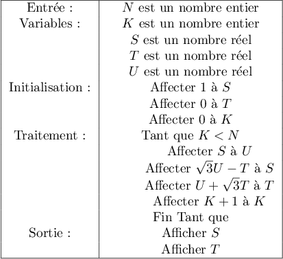 \begin{tabular}{|*{3}{c|}}\hline
Entr\'ee: &$N$ est un nombre entier\\
Variables: &$K$ est un nombre entier\\
&$S$ est un nombre r\'eel\\
&$T$ est un nombre r\'eel\\
&$U$ est un nombre r\'eel\\
Initialisation :&Affecter 1 \`a $S$\\
&Affecter 0 \`a $T$\\
&Affecter 0 \`a $K$\\
Traitement:&Tant que $K < N$\\
&\hspace{1cm}Affecter $S$ \`a $U$\\
&\hspace{1cm}Affecter $\sqrt{3}U-T$ \`a $S$\\
&\hspace{1cm}Affecter $U+\sqrt{3}T$ \`a $T$\\
&\hspace{1cm}Affecter $K+1$ \`a $K$\\
&Fin Tant que\\
Sortie:	&Afficher $S$\\
&Afficher $T$\\ \hline
\end{tabular}
