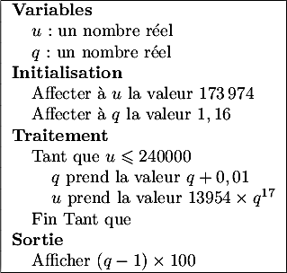 $${|l|}\hline	
      \textbf{Variables}\\
      \hspace{0.4cm}$u$ : un nombre r\'eel\\
      \hspace{0.4cm}$q$ : un nombre r\'eel\\
      \textbf{Initialisation}\\
      \hspace{0.4cm}Affecter \`a $u$ la valeur 173\,974\\
      \hspace{0.4cm}Affecter \`a $q$ la valeur $1,16$\\
      \textbf{Traitement}\\
      \hspace{0.4cm}Tant que $u \leqslant  240000$\\
      \hspace{0.8cm}$q$ prend la valeur $q + 0,01$\\
      \hspace{0.8cm}$u$ prend la valeur $13954 \times  q^{17}$\\
      \hspace{0.4cm}Fin Tant que\\
      \textbf{Sortie}\\
      \hspace{0.4cm}Afficher $(q - 1) \times 100$\\ \hline
    $$