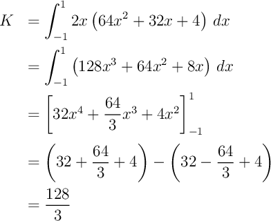 \[\bgar{ll}K&=\dsp\int_{-1}^12x\lp64x^2+32x+4\rp\,dx\\[1em]
&=\dsp\int_{-1}^1\lp128x^3+64x^2+8x\rp\,dx\\[1em]
&=\lb32x^4+\dfrac{64}3x^3+4x^2\rb_{-1}^1\\[1.2em]
&=\lp32+\dfrac{64}3+4\rp
-\lp32-\dfrac{64}3+4\rp\\[1em]
&=\dfrac{128}3
\enar\]